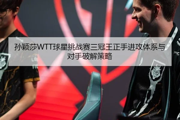 孙颖莎WTT球星挑战赛三冠王正手进攻体系与对手破解策略